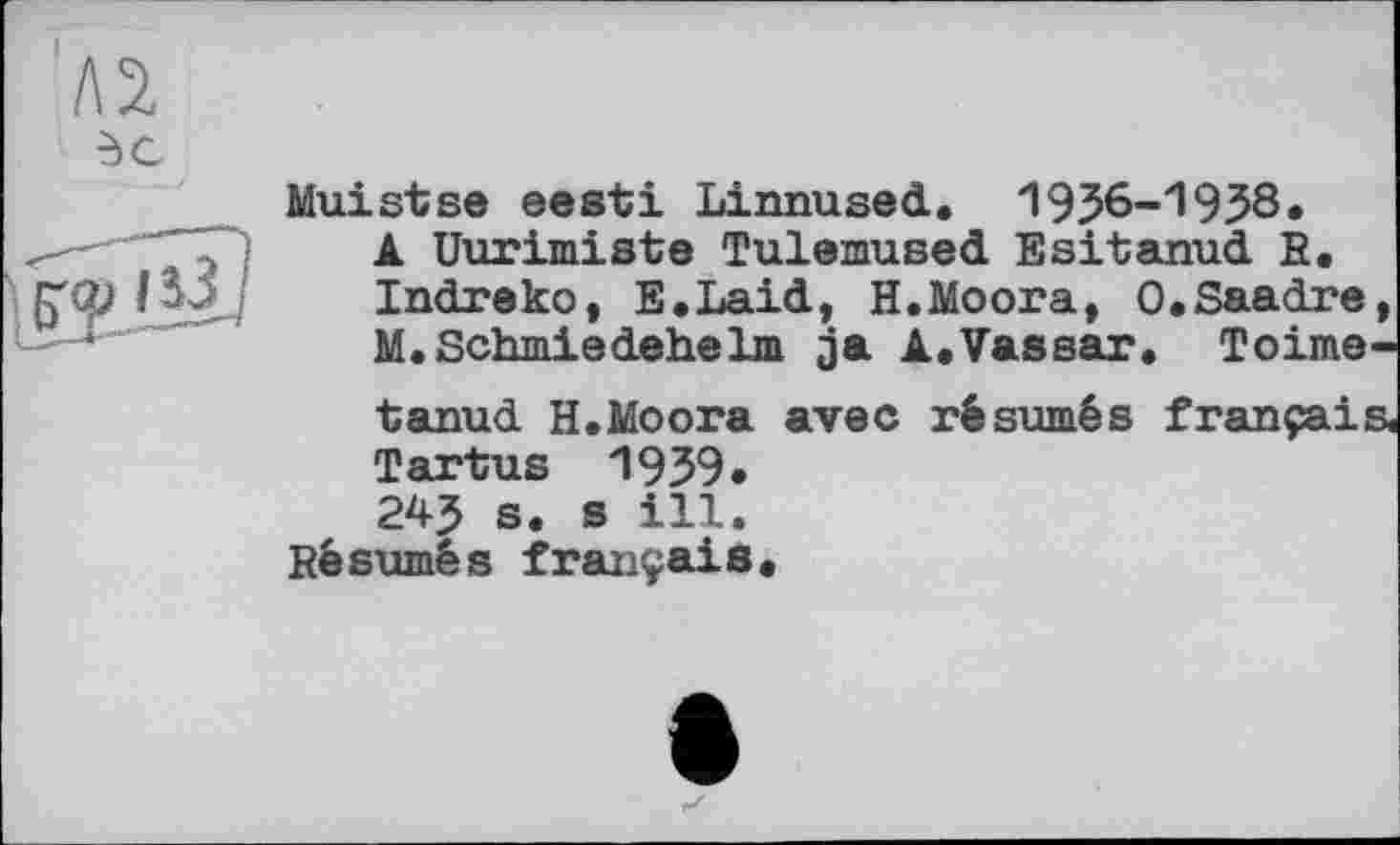 ﻿I\1
dC
Muistse eesti Linnused. '19J6-1938»
-f ; A üurimiste Tulemused Esitanud R, pp/	Indreko, E.Laid, H.Moora, O.Saadre,
M. Schmiedehelm ja A.Vassar. Toime-tanud H.Moora avec résumés français« Tartus 1939.
24? s. s ill.
Résumés français.